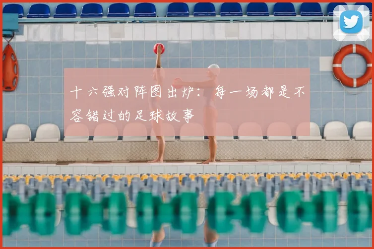 十六强对阵图出炉：每一场都是不容错过的足球故事