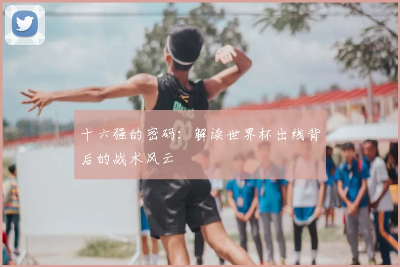十六强的密码：解读世界杯出线背后的战术风云