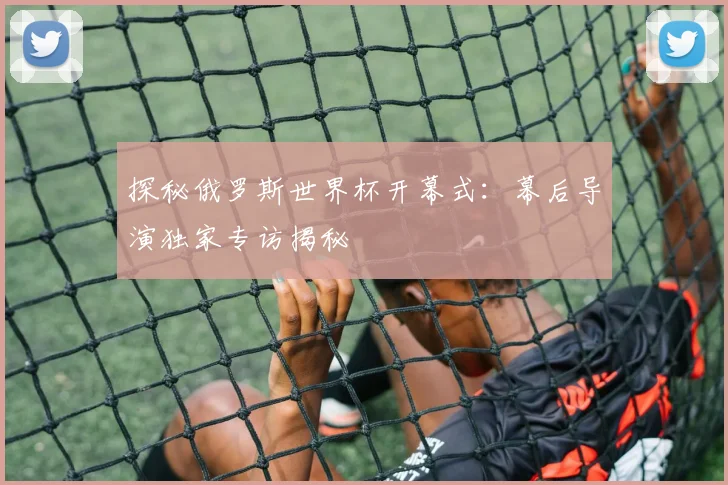 探秘俄罗斯世界杯开幕式:幕后导演独家专访揭秘
