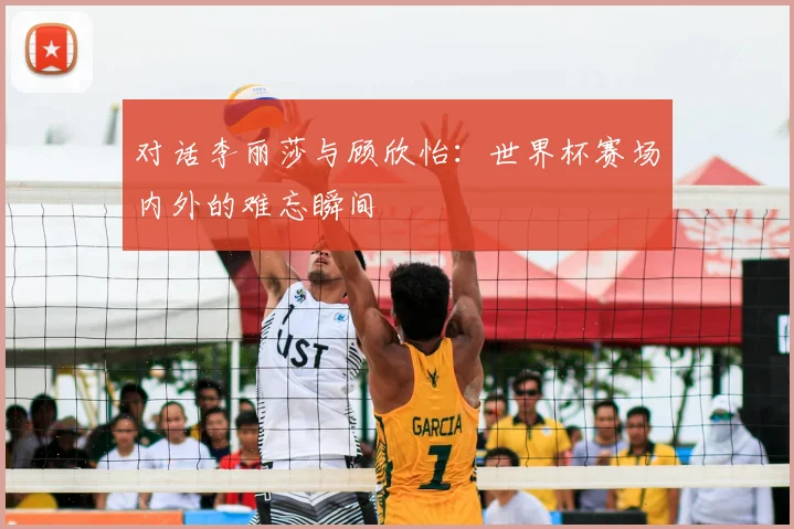 对话李丽莎与顾欣怡:世界杯赛场内外的难忘瞬间