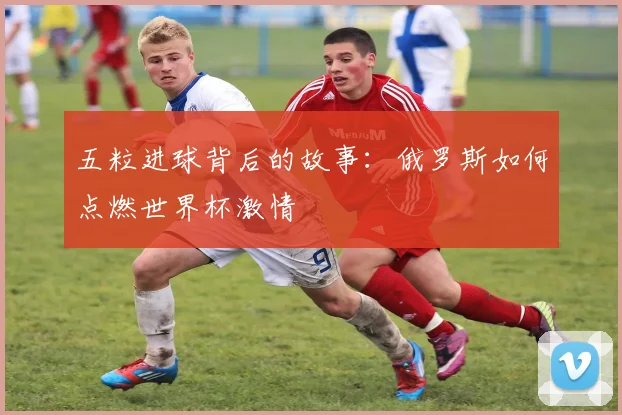 五粒进球背后的故事：俄罗斯如何点燃世界杯激情