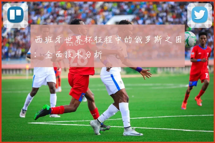 西班牙世界杯征程中的俄罗斯之困：全面技术分析
