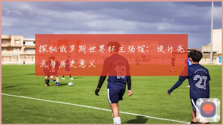 探秘俄罗斯世界杯主场馆:设计亮点与历史意义