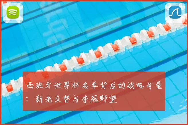 西班牙世界杯名单背后的战略考量：新老交替与夺冠野望