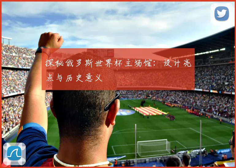 探秘俄罗斯世界杯主场馆:设计亮点与历史意义