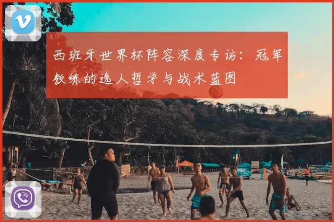 西班牙世界杯阵容深度专访：冠军教练的选人哲学与战术蓝图