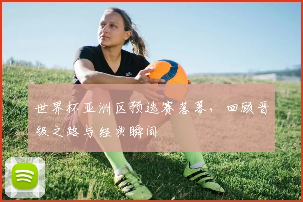 世界杯亚洲区预选赛落幕，回顾晋级之路与经典瞬间
