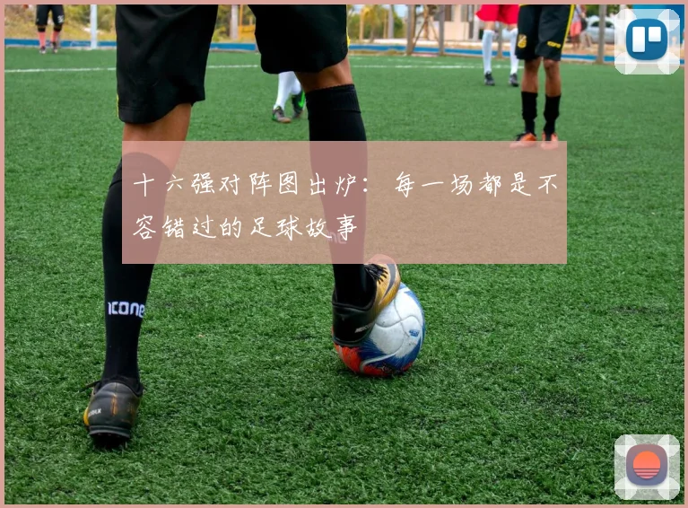 十六强对阵图出炉：每一场都是不容错过的足球故事