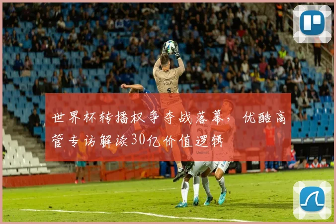世界杯转播权争夺战落幕，优酷高管专访解读30亿价值逻辑