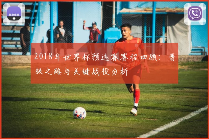 2018年世界杯预选赛赛程回顾：晋级之路与关键战役分析