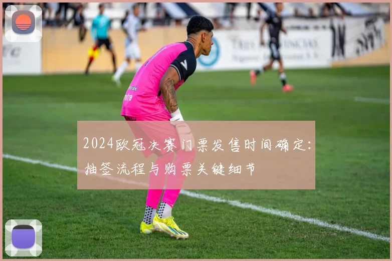 2024欧冠决赛门票发售时间确定：抽签流程与购票关键细节