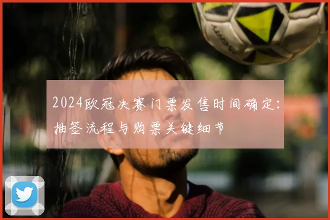 2024欧冠决赛门票发售时间确定：抽签流程与购票关键细节