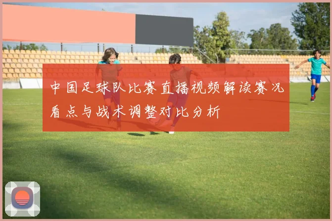 中国足球队比赛直播视频解读赛况看点与战术调整对比分析