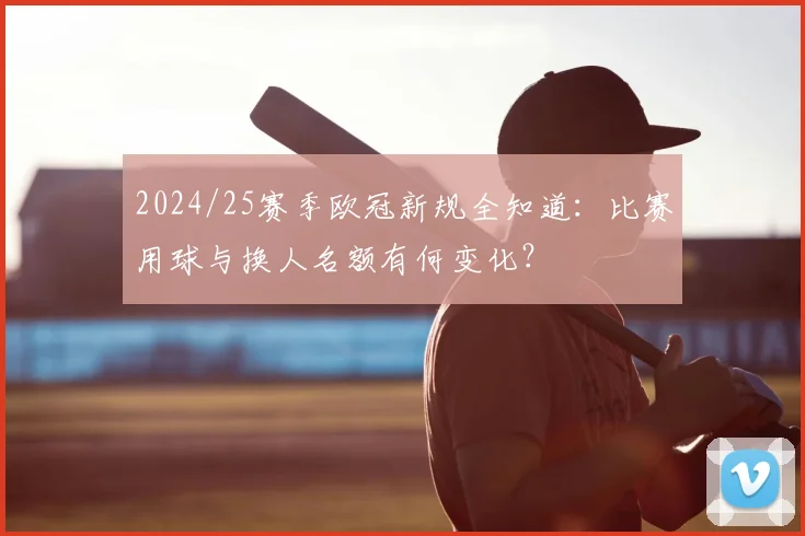 2024/25赛季欧冠新规全知道：比赛用球与换人名额有何变化？